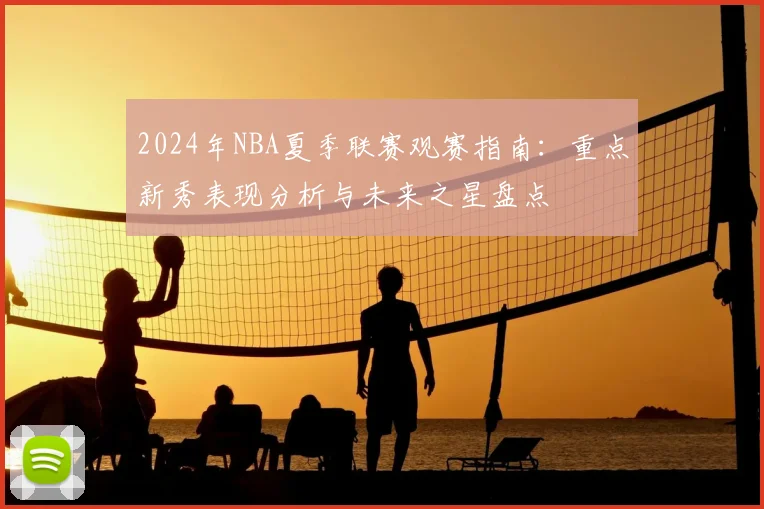 2024年NBA夏季联赛观赛指南：重点新秀表现分析与未来之星盘点