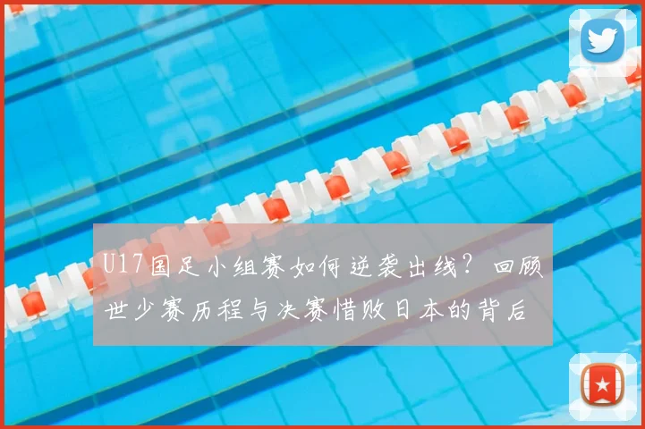 U17国足小组赛如何逆袭出线？回顾世少赛历程与决赛惜败日本的背后故事