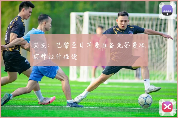 突发：巴黎圣日耳曼准备免签曼联前锋拉什福德