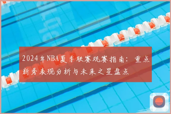 2024年NBA夏季联赛观赛指南：重点新秀表现分析与未来之星盘点