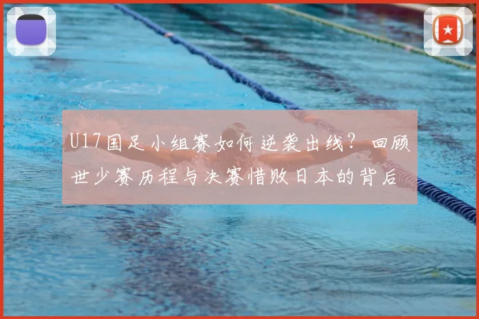 U17国足小组赛如何逆袭出线？回顾世少赛历程与决赛惜败日本的背后故事