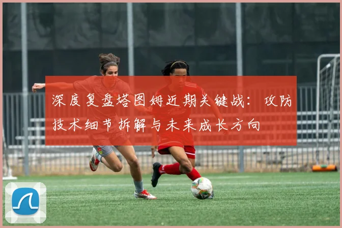 深度复盘塔图姆近期关键战：攻防技术细节拆解与未来成长方向