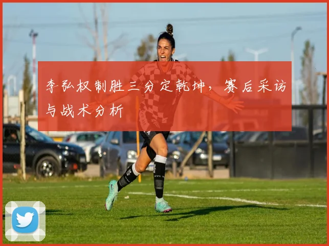 李弘权制胜三分定乾坤，赛后采访与战术分析