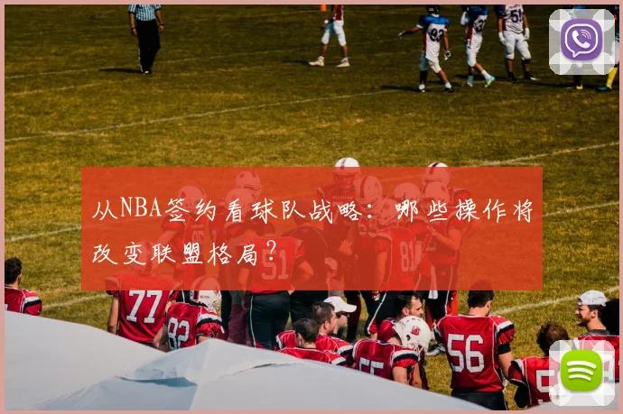 从NBA签约看球队战略：哪些操作将改变联盟格局？