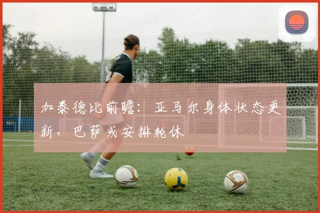 加泰德比前瞻：亚马尔身体状态更新，巴萨或安排轮休