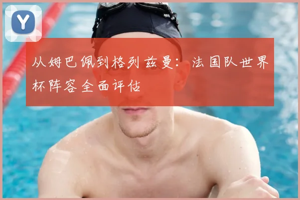从姆巴佩到格列兹曼：法国队世界杯阵容全面评估